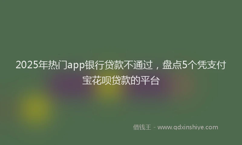 2025年热门app银行贷款不通过，盘点5个凭支付宝花呗贷款的平台