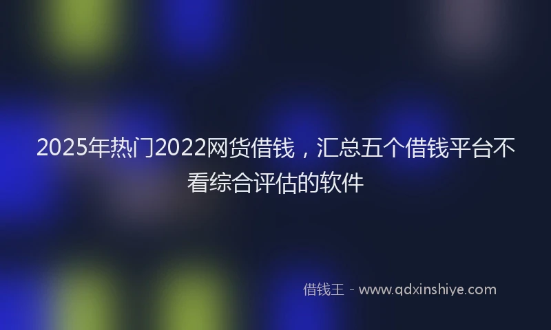 2025年热门2022网货借钱，汇总五个借钱平台不看综合评估的软件