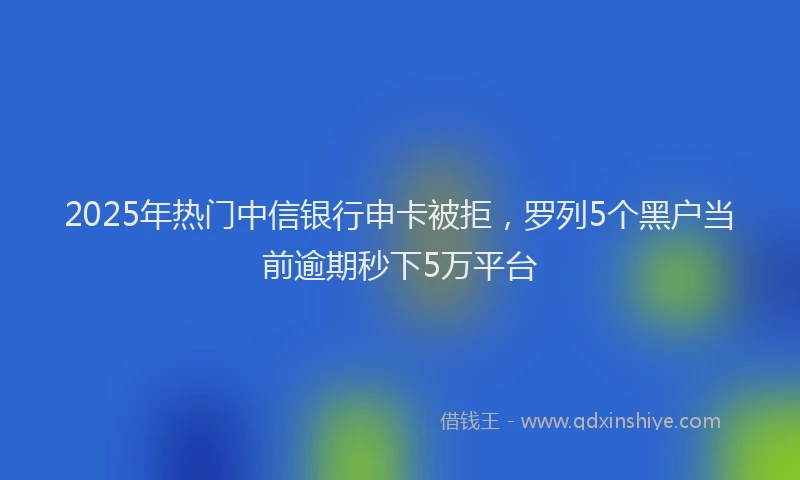 2025年热门中信银行申卡被拒，罗列5个黑户当前逾期秒下5万平台
