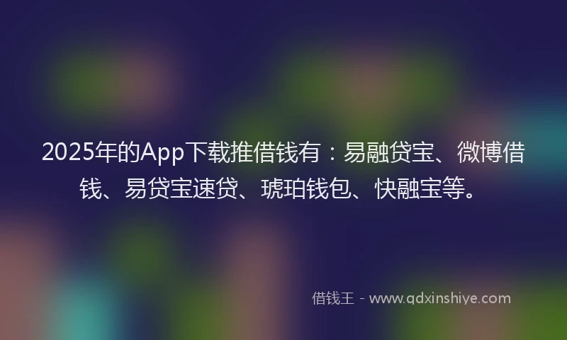2025年的App下载推借钱有：易融贷宝、微博借钱、易贷宝速贷、琥珀钱包、快融宝等。
