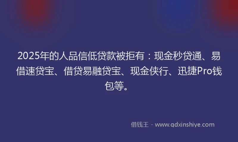 2025年的人品信低贷款被拒有：现金秒贷通、易借速贷宝、借贷易融贷宝、现金侠行、迅捷Pro钱包等。