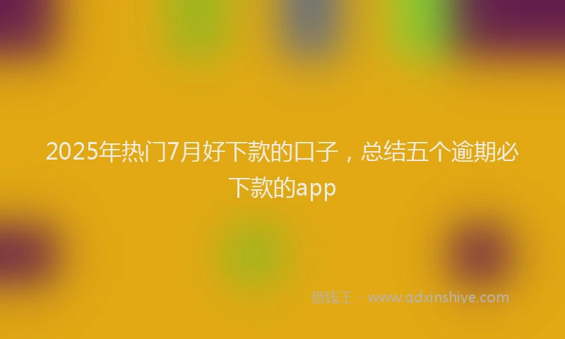 2025年热门7月好下款的口子，总结五个逾期必下款的app