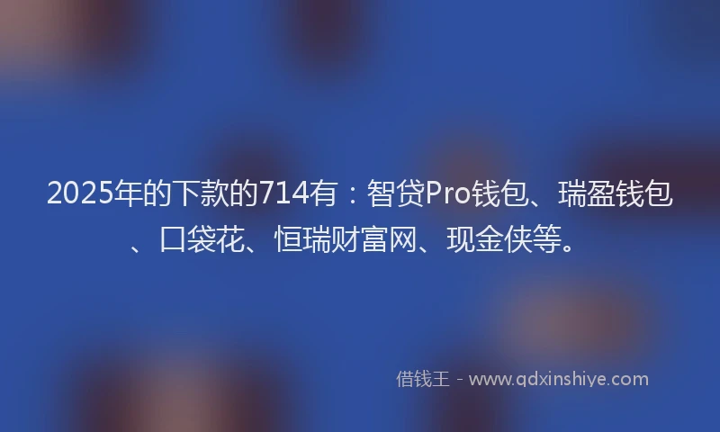 2025年的下款的714有：智贷Pro钱包、瑞盈钱包、口袋花、恒瑞财富网、现金侠等。