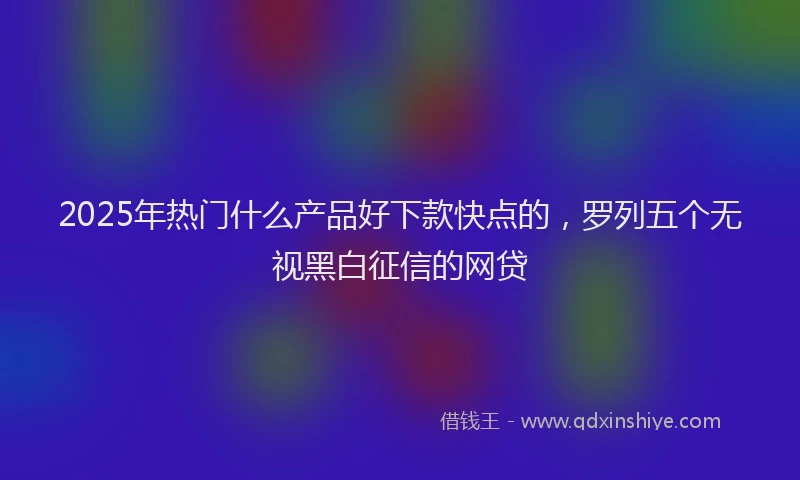 2025年热门什么产品好下款快点的，罗列五个无视黑白征信的网贷