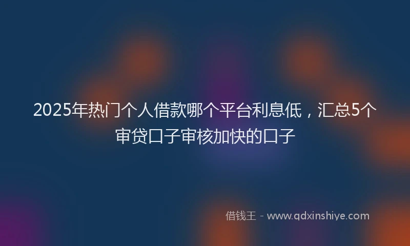 2025年热门个人借款哪个平台利息低，汇总5个审贷口子审核加快的口子