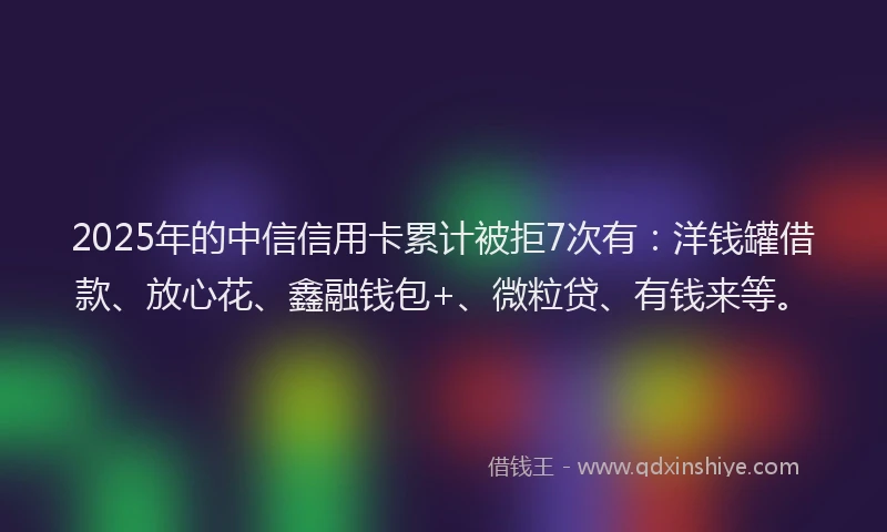2025年的中信信用卡累计被拒7次有：洋钱罐借款、放心花、鑫融钱包+、微粒贷、有钱来等。