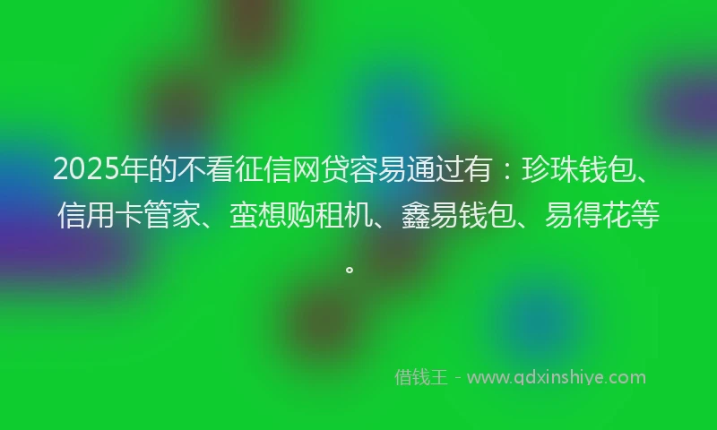 2025年的不看征信网贷容易通过有：珍珠钱包、信用卡管家、蛮想购租机、鑫易钱包、易得花等。