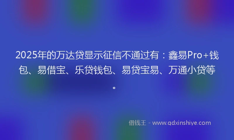 2025年的万达贷显示征信不通过有：鑫易Pro+钱包、易借宝、乐贷钱包、易贷宝易、万通小贷等。