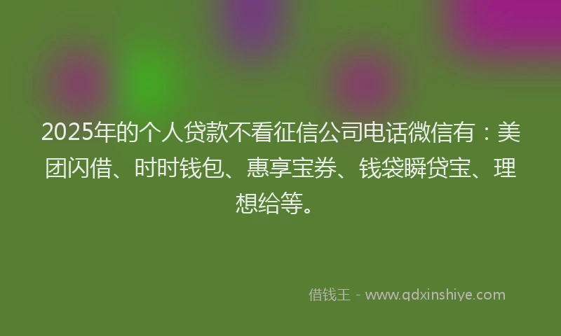 2025年的个人贷款不看征信公司电话微信有：美团闪借、时时钱包、惠享宝券、钱袋瞬贷宝、理想给等。