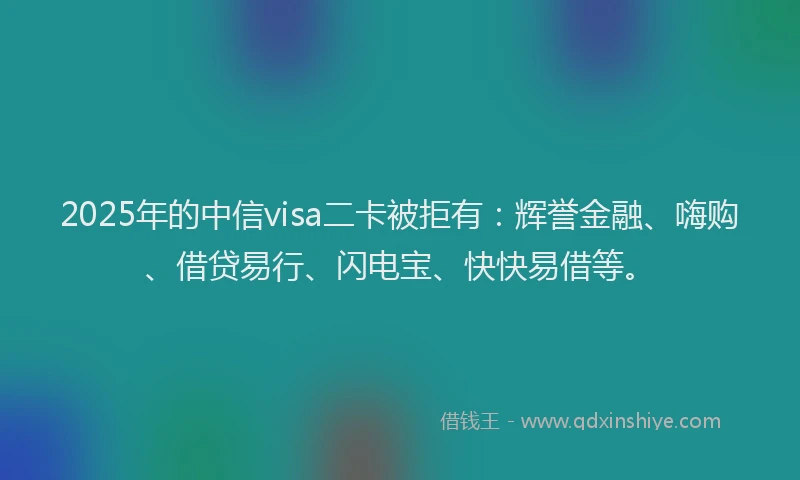 2025年的中信visa二卡被拒有：辉誉金融、嗨购、借贷易行、闪电宝、快快易借等。