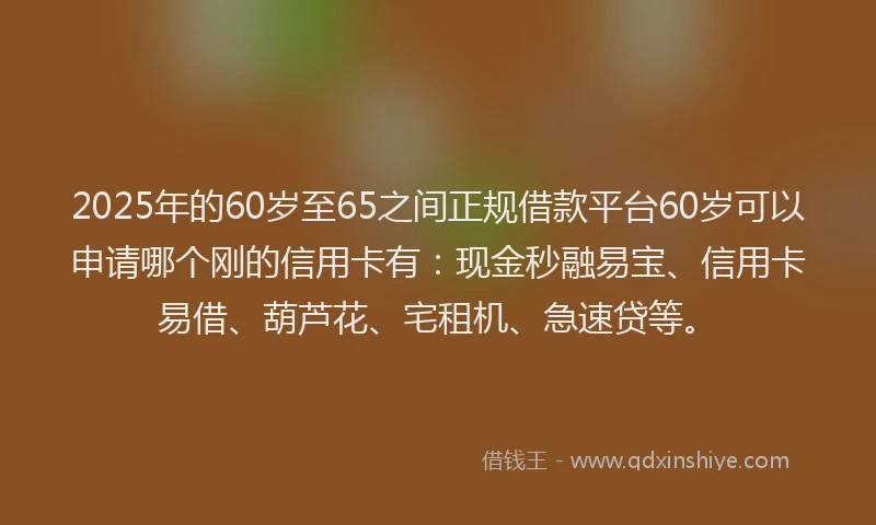2025年的60岁至65之间正规借款平台60岁可以申请哪个刚的信用卡有：现金秒融易宝、信用卡易借、葫芦花、宅租机、急速贷等。