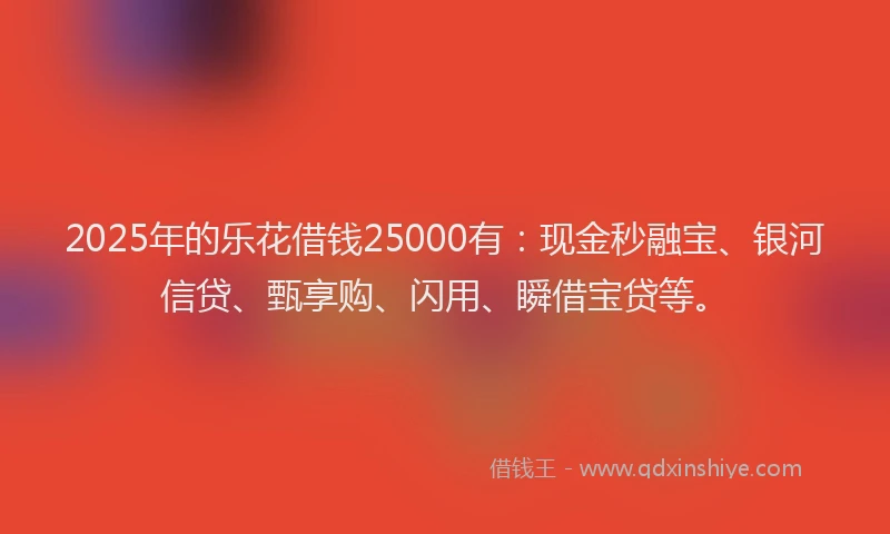 2025年的乐花借钱25000有：现金秒融宝、银河信贷、甄享购、闪用、瞬借宝贷等。