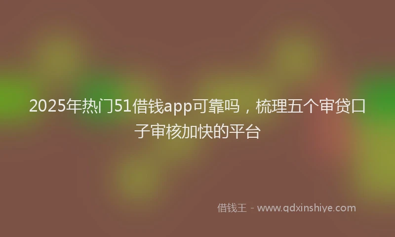 2025年热门51借钱app可靠吗，梳理五个审贷口子审核加快的平台