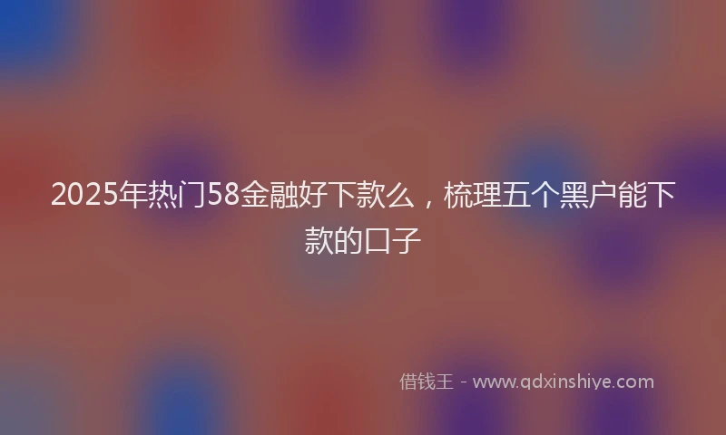 2025年热门58金融好下款么，梳理五个黑户能下款的口子