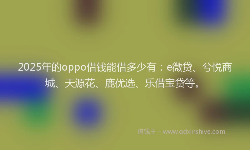 2025年的oppo借钱能借多少有：e微贷、兮悦商城、天源花、鹿优选、乐借宝贷等。