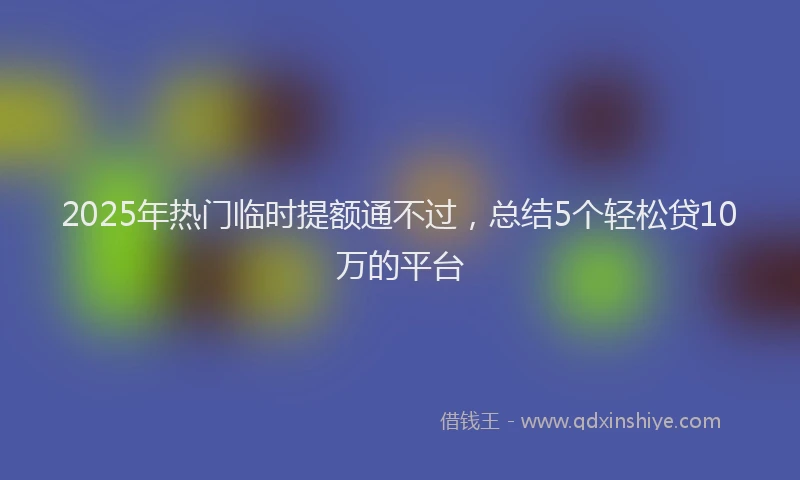 2025年热门临时提额通不过，总结5个轻松贷10万的平台