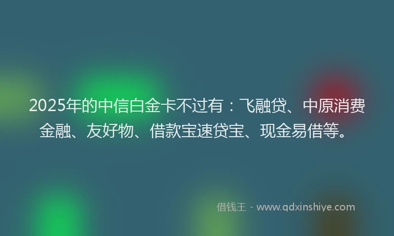 2025年的中信白金卡不过有：飞融贷、中原消费金融、友好物、借款宝速贷宝、现金易借等。
