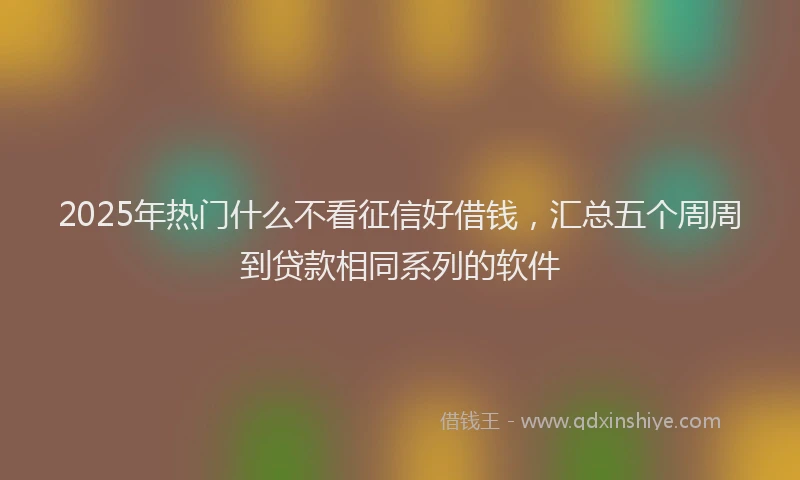 2025年热门什么不看征信好借钱，汇总五个周周到贷款相同系列的软件