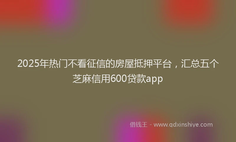 2025年热门不看征信的房屋抵押平台，汇总五个芝麻信用600贷款app