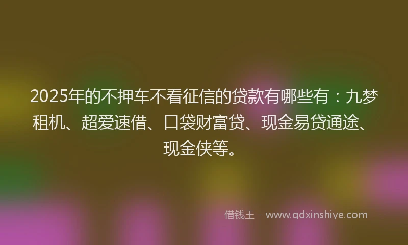 2025年的不押车不看征信的贷款有哪些有：九梦租机、超爱速借、口袋财富贷、现金易贷通途、现金侠等。