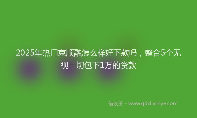 2025年热门京顺融怎么样好下款吗，整合5个无视一切包下1万的贷款
