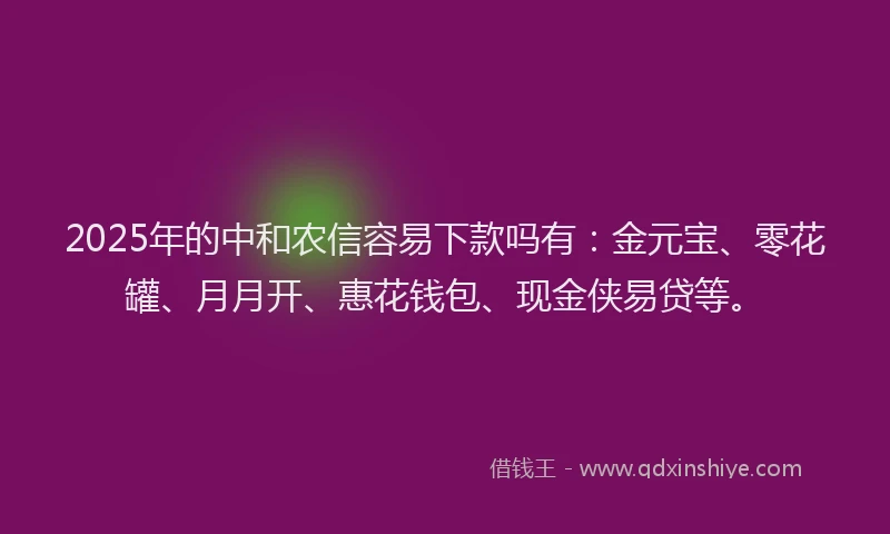 2025年的中和农信容易下款吗有：金元宝、零花罐、月月开、惠花钱包、现金侠易贷等。