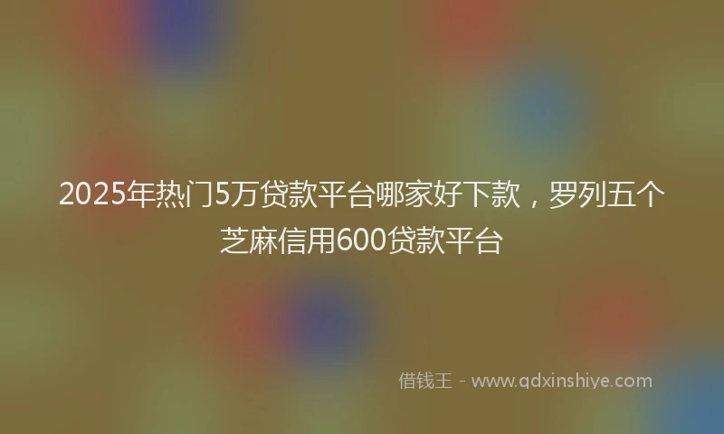 2025年热门5万贷款平台哪家好下款，罗列五个芝麻信用600贷款平台