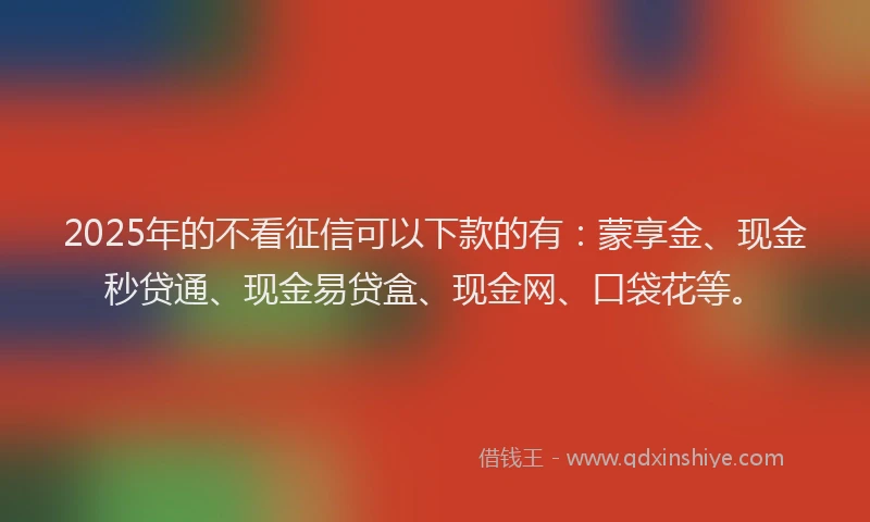 2025年的不看征信可以下款的有：蒙享金、现金秒贷通、现金易贷盒、现金网、口袋花等。