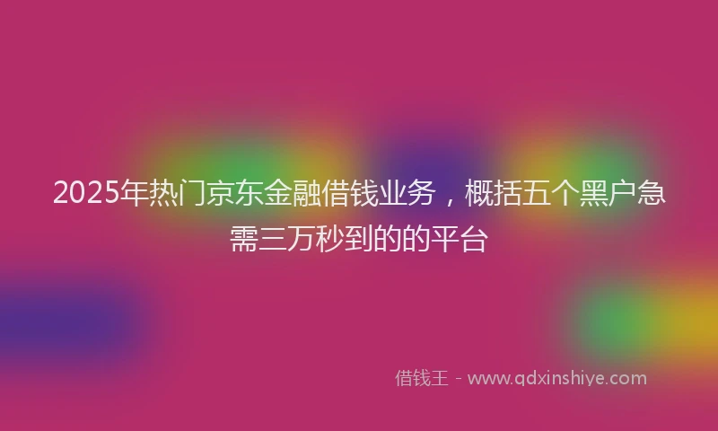 2025年热门京东金融借钱业务，概括五个黑户急需三万秒到的的平台