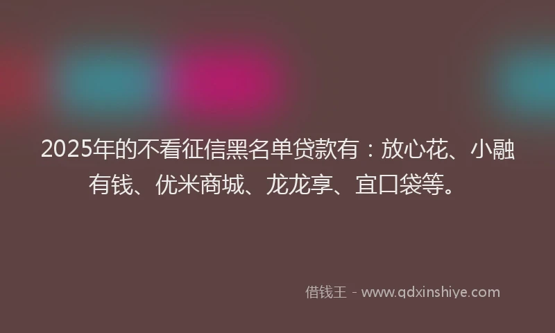 2025年的不看征信黑名单贷款有：放心花、小融有钱、优米商城、龙龙享、宜口袋等。