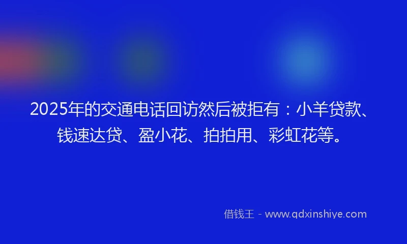 2025年的交通电话回访然后被拒有：小羊贷款、钱速达贷、盈小花、拍拍用、彩虹花等。