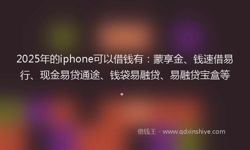 2025年的iphone可以借钱有：蒙享金、钱速借易行、现金易贷通途、钱袋易融贷、易融贷宝盒等。