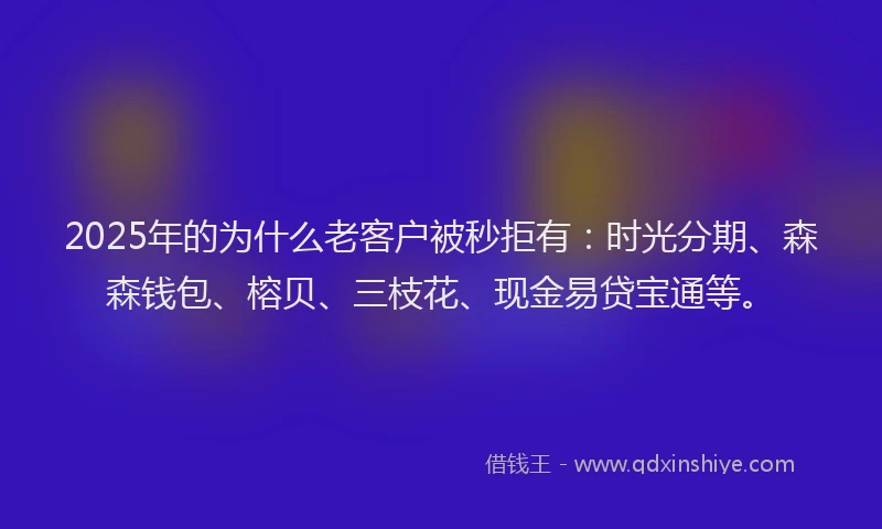2025年的为什么老客户被秒拒有：时光分期、森森钱包、榕贝、三枝花、现金易贷宝通等。