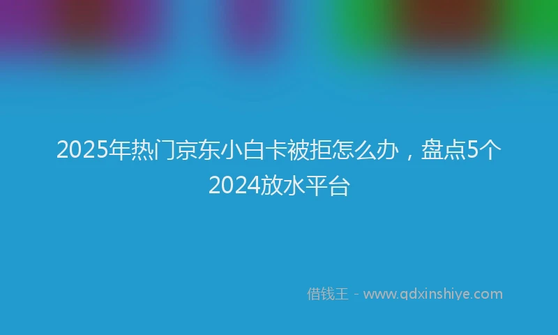 2025年热门京东小白卡被拒怎么办，盘点5个2024放水平台