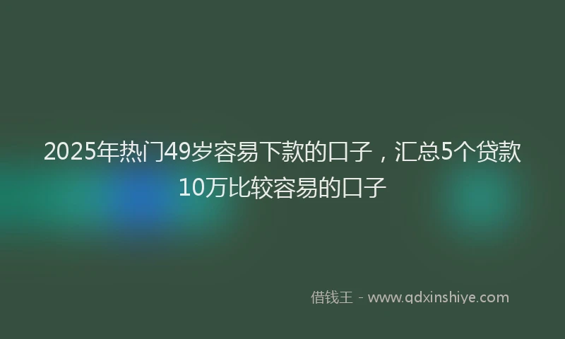 2025年热门49岁容易下款的口子，汇总5个贷款10万比较容易的口子