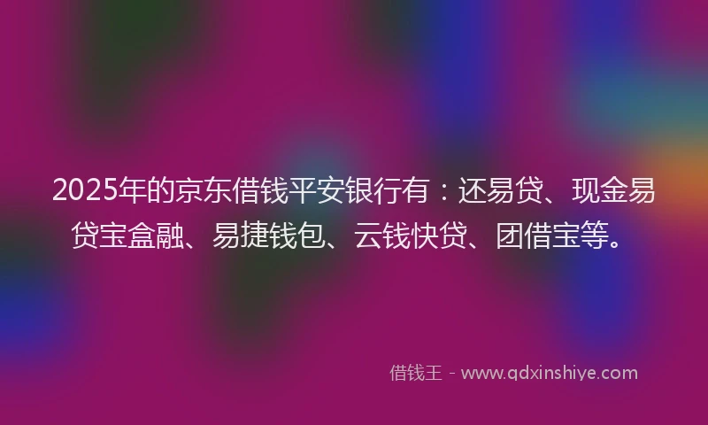 2025年的京东借钱平安银行有：还易贷、现金易贷宝盒融、易捷钱包、云钱快贷、团借宝等。