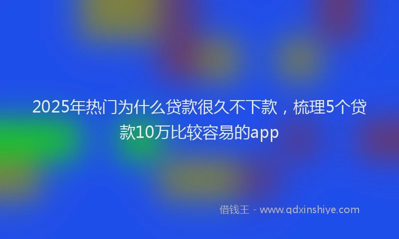 2025年热门为什么贷款很久不下款，梳理5个贷款10万比较容易的app