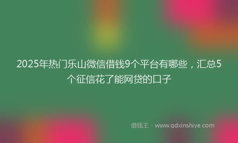 2025年热门乐山微信借钱9个平台有哪些，汇总5个征信花了能网贷的口子