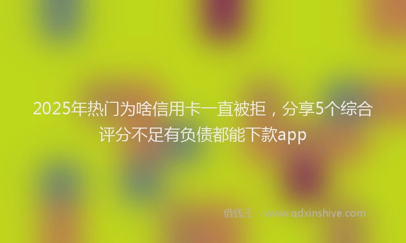 2025年热门为啥信用卡一直被拒，分享5个综合评分不足有负债都能下款app