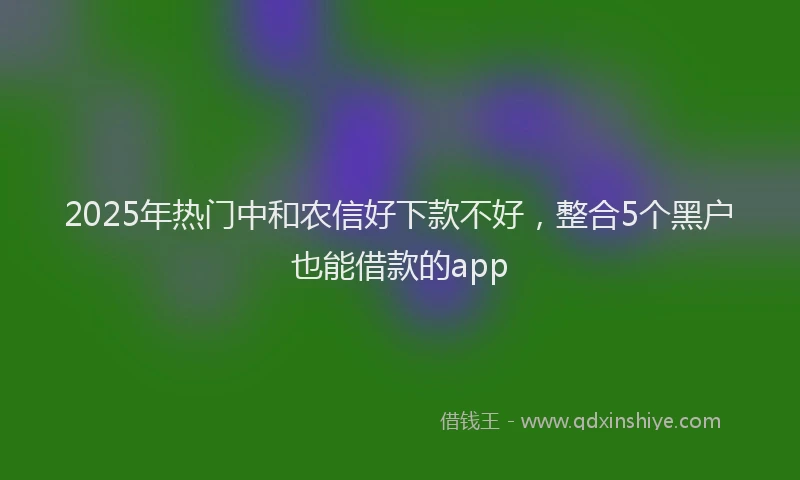 2025年热门中和农信好下款不好，整合5个黑户也能借款的app