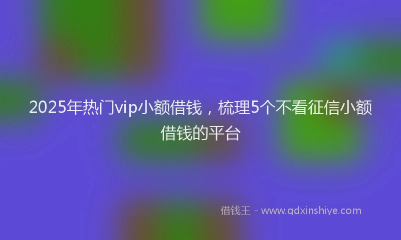 2025年热门vip小额借钱，梳理5个不看征信小额借钱的平台