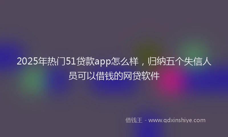 2025年热门51贷款app怎么样，归纳五个失信人员可以借钱的网贷软件