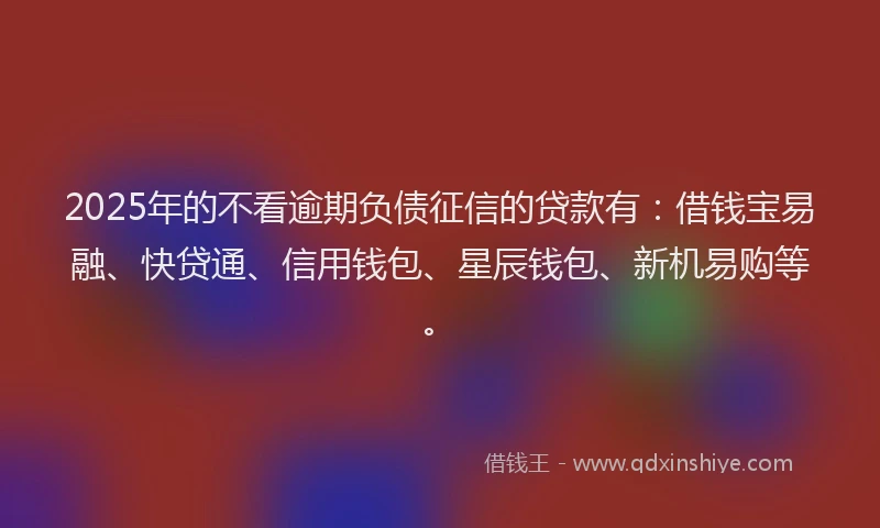 2025年的不看逾期负债征信的贷款有：借钱宝易融、快贷通、信用钱包、星辰钱包、新机易购等。