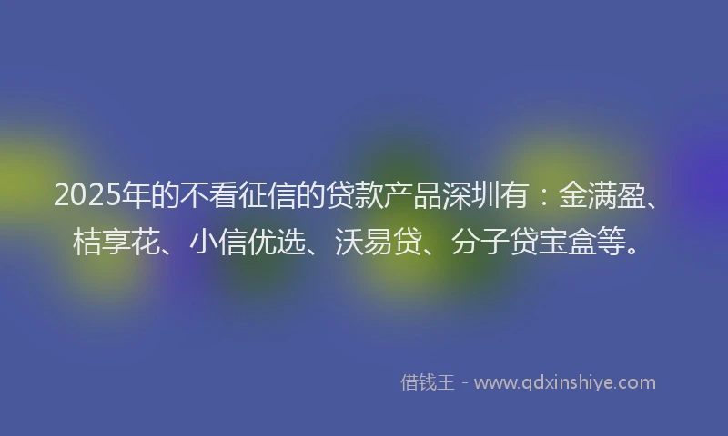 2025年的不看征信的贷款产品深圳有：金满盈、桔享花、小信优选、沃易贷、分子贷宝盒等。