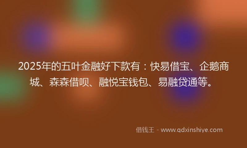 2025年的五叶金融好下款有：快易借宝、企鹅商城、森森借呗、融悦宝钱包、易融贷通等。