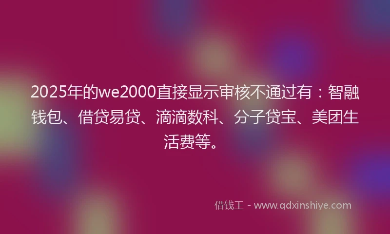 2025年的we2000直接显示审核不通过有：智融钱包、借贷易贷、滴滴数科、分子贷宝、美团生活费等。