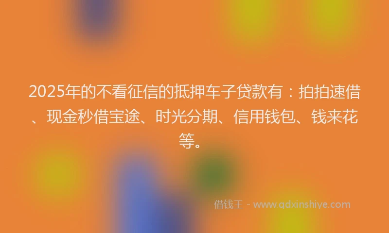 2025年的不看征信的抵押车子贷款有：拍拍速借、现金秒借宝途、时光分期、信用钱包、钱来花等。