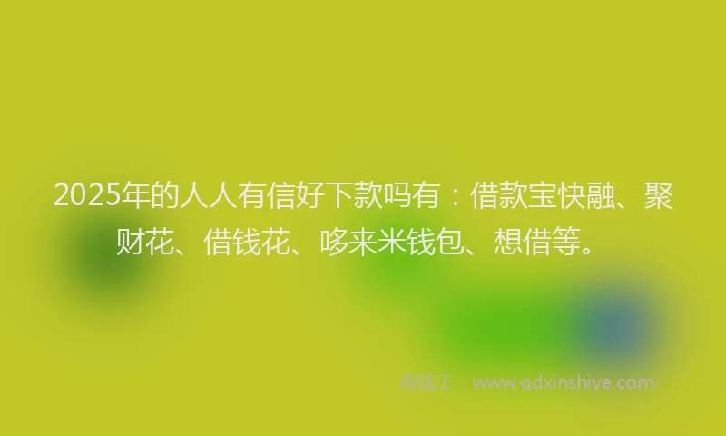 2025年的人人有信好下款吗有：借款宝快融、聚财花、借钱花、哆来米钱包、想借等。