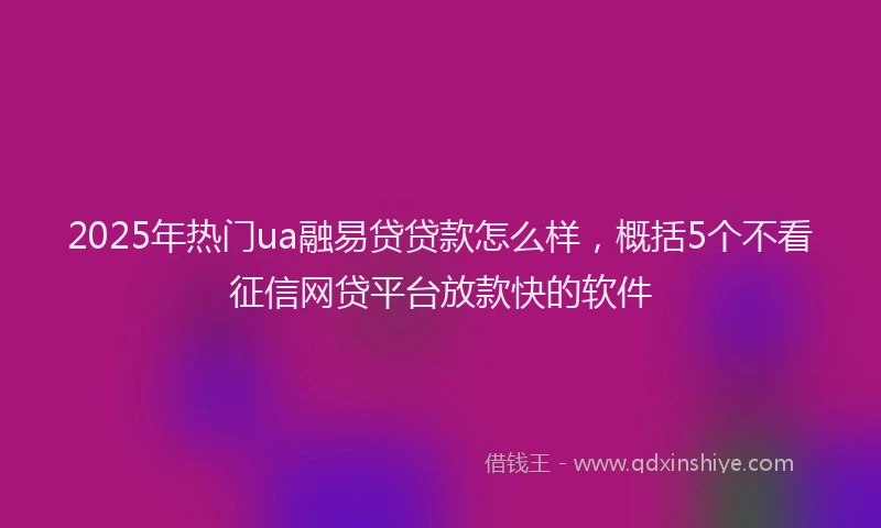 2025年热门ua融易贷贷款怎么样，概括5个不看征信网贷平台放款快的软件