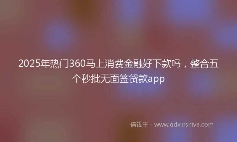 2025年热门360马上消费金融好下款吗，整合五个秒批无面签贷款app